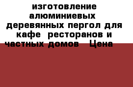 изготовление алюминиевых, деревянных пергол для кафе, ресторанов и частных домов › Цена ­ 250 000 - Все города Строительство и ремонт » Другое   . Адыгея респ.,Адыгейск г.